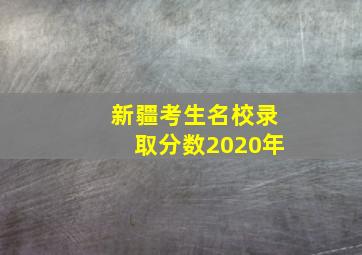 新疆考生名校录取分数2020年