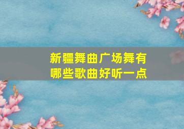 新疆舞曲广场舞有哪些歌曲好听一点