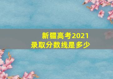 新疆高考2021录取分数线是多少