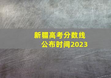 新疆高考分数线公布时间2023