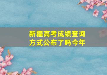 新疆高考成绩查询方式公布了吗今年