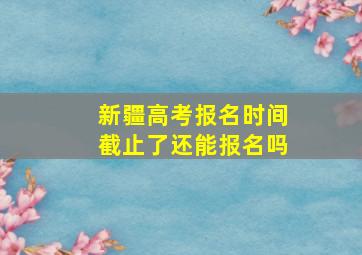 新疆高考报名时间截止了还能报名吗