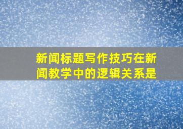 新闻标题写作技巧在新闻教学中的逻辑关系是