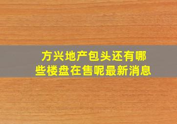 方兴地产包头还有哪些楼盘在售呢最新消息