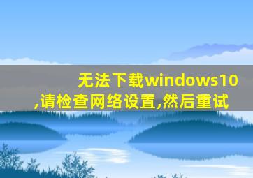 无法下载windows10,请检查网络设置,然后重试