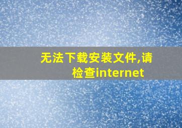 无法下载安装文件,请检查internet