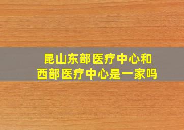 昆山东部医疗中心和西部医疗中心是一家吗