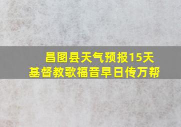 昌图县天气预报15天基督教歌福音早日传万帮