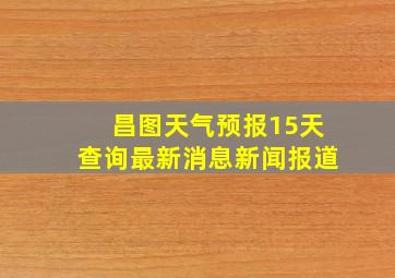 昌图天气预报15天查询最新消息新闻报道