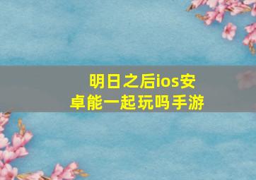 明日之后ios安卓能一起玩吗手游