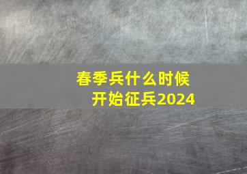 春季兵什么时候开始征兵2024