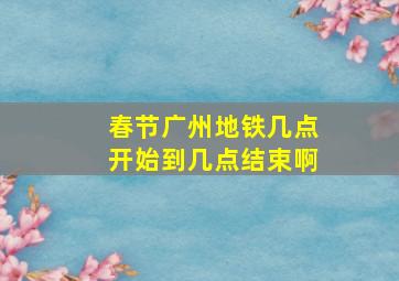 春节广州地铁几点开始到几点结束啊