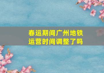 春运期间广州地铁运营时间调整了吗