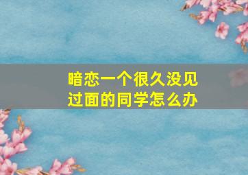 暗恋一个很久没见过面的同学怎么办