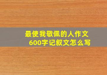 最使我敬佩的人作文600字记叙文怎么写