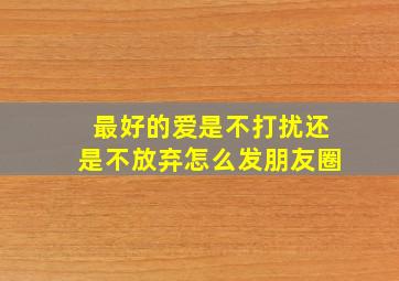 最好的爱是不打扰还是不放弃怎么发朋友圈