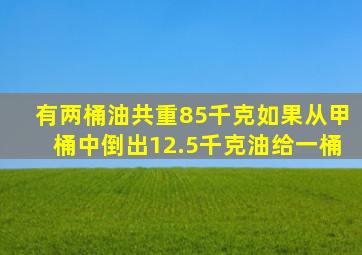 有两桶油共重85千克如果从甲桶中倒出12.5千克油给一桶