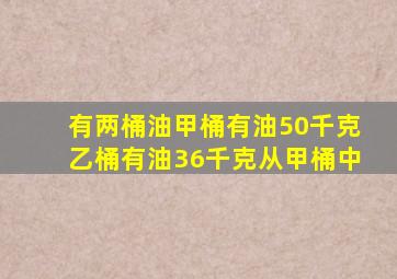 有两桶油甲桶有油50千克乙桶有油36千克从甲桶中