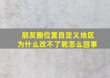 朋友圈位置自定义地区为什么改不了呢怎么回事