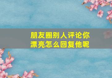 朋友圈别人评论你漂亮怎么回复他呢