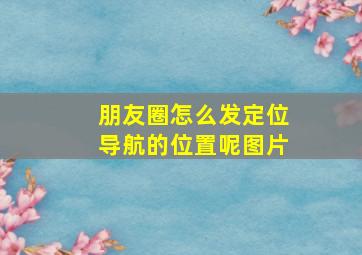 朋友圈怎么发定位导航的位置呢图片