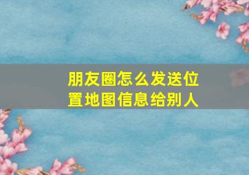 朋友圈怎么发送位置地图信息给别人