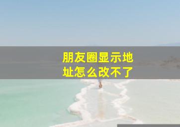 朋友圈显示地址怎么改不了