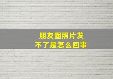 朋友圈照片发不了是怎么回事