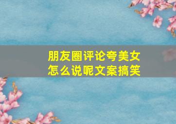 朋友圈评论夸美女怎么说呢文案搞笑