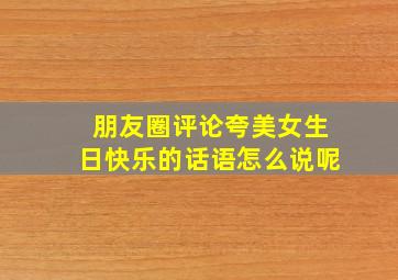 朋友圈评论夸美女生日快乐的话语怎么说呢