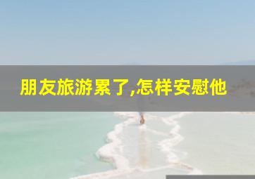 朋友旅游累了,怎样安慰他