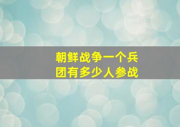 朝鲜战争一个兵团有多少人参战