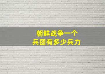 朝鲜战争一个兵团有多少兵力