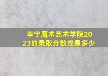 李宁魔术艺术学院2023的录取分数线是多少