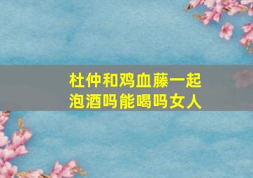 杜仲和鸡血藤一起泡酒吗能喝吗女人