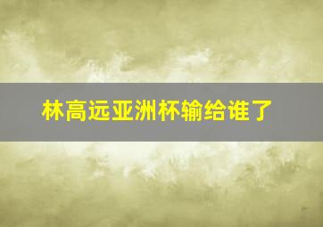 林高远亚洲杯输给谁了