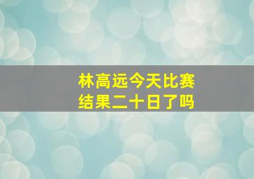 林高远今天比赛结果二十日了吗