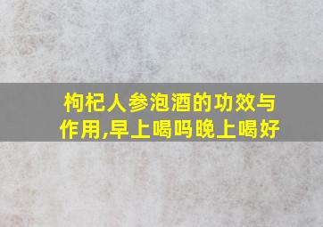 枸杞人参泡酒的功效与作用,早上喝吗晚上喝好