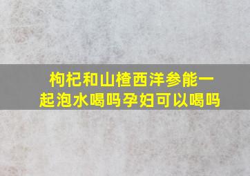 枸杞和山楂西洋参能一起泡水喝吗孕妇可以喝吗