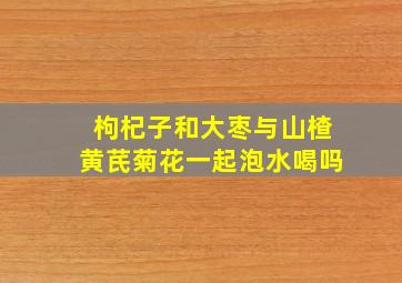 枸杞子和大枣与山楂黄芪菊花一起泡水喝吗