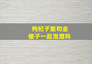 枸杞子能和金樱子一起泡酒吗