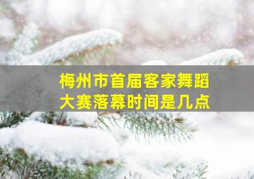 梅州市首届客家舞蹈大赛落幕时间是几点