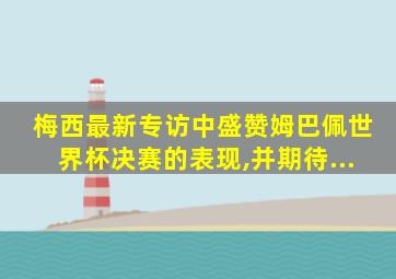 梅西最新专访中盛赞姆巴佩世界杯决赛的表现,并期待...