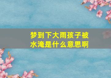 梦到下大雨孩子被水淹是什么意思啊