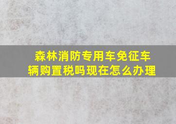 森林消防专用车免征车辆购置税吗现在怎么办理