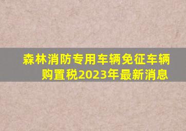 森林消防专用车辆免征车辆购置税2023年最新消息