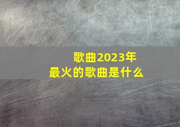 歌曲2023年最火的歌曲是什么