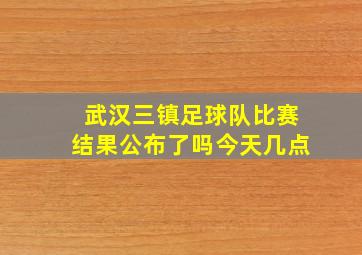 武汉三镇足球队比赛结果公布了吗今天几点