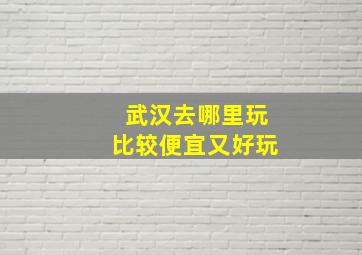 武汉去哪里玩比较便宜又好玩