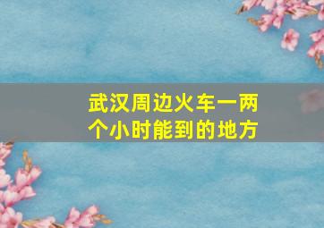 武汉周边火车一两个小时能到的地方